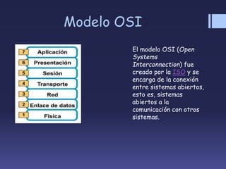 Modelo OSI
El modelo OSI (Open
Systems
Interconnection) fue
creado por la ISO y se
encarga de la conexión
entre sistemas abiertos,
esto es, sistemas
abiertos a la
comunicación con otros
sistemas.
 