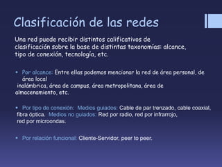 Clasificación de las redes
Una red puede recibir distintos calificativos de
clasificación sobre la base de distintas taxonomías: alcance,
tipo de conexión, tecnología, etc.
 Por alcance: Entre ellas podemos mencionar la red de área personal, de
área local
inalámbrica, área de campus, área metropolitana, área de
almacenamiento, etc.
 Por tipo de conexión: Medios guiados: Cable de par trenzado, cable coaxial,
fibra óptica. Medios no guiados: Red por radio, red por infrarrojo,
red por microondas.
 Por relación funcional: Cliente-Servidor, peer to peer.
 