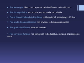  Por tecnología: Red punto a punto, red de difusión, red multipunto.
 Por tipología física: red en bus, red en malla, red hibrida.
 Por la direccionalidad de los datos: unidireccional, semiduplex, dúplex.
 Por grado de autentificación: red privada, red de acceso publico
 Por grado de difusión: intranet, internet.
 Por servicio o función: red comercial, red educativa, red para el proceso de
datos
 