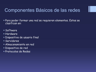 Componentes Básicos de las redes
 Para poder formar una red se requieren elementos. Estos se
clasifican en:
 Software
 Hardware
 Dispositivo de usuario final
 Servidores
 Almacenamiento en red
 Dispositivo de red
 Protocolos de Redes
 