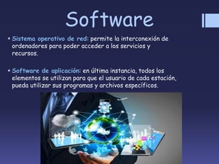 Software
 Sistema operativo de red: permite la interconexión de
ordenadores para poder acceder a los servicios y
recursos.
 Software de aplicación: en última instancia, todos los
elementos se utilizan para que el usuario de cada estación,
pueda utilizar sus programas y archivos específicos.
 