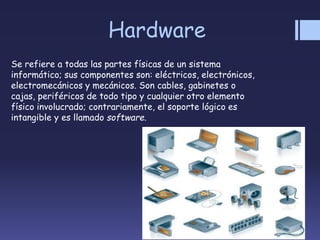 Hardware
Se refiere a todas las partes físicas de un sistema
informático; sus componentes son: eléctricos, electrónicos,
electromecánicos y mecánicos. Son cables, gabinetes o
cajas, periféricos de todo tipo y cualquier otro elemento
físico involucrado; contrariamente, el soporte lógico es
intangible y es llamado software.
 