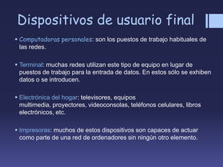 Dispositivos de usuario final
 Computadoras personales: son los puestos de trabajo habituales de
las redes.
 Terminal: muchas redes utilizan este tipo de equipo en lugar de
puestos de trabajo para la entrada de datos. En estos sólo se exhiben
datos o se introducen.
 Electrónica del hogar: televisores, equipos
multimedia, proyectores, videoconsolas, teléfonos celulares, libros
electrónicos, etc.
 Impresoras: muchos de estos dispositivos son capaces de actuar
como parte de una red de ordenadores sin ningún otro elemento.
 