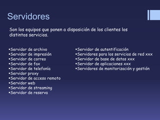 Servidores
Son los equipos que ponen a disposición de los clientes los
distintos servicios.
Servidor de archivo
Servidor de impresión
Servidor de correo
Servidor de fax
Servidor de telefonía
Servidor proxy
Servidor de acceso remoto
Servidor web
Servidor de streaming
Servidor de reserva
Servidor de autentificación
Servidores para los servicios de red xxx
Servidor de base de datos xxx
Servidor de aplicaciones xxx
Servidores de monitorización y gestión
 
