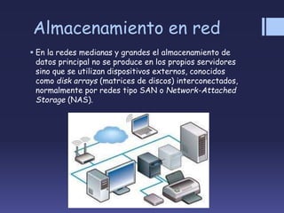 Almacenamiento en red
 En la redes medianas y grandes el almacenamiento de
datos principal no se produce en los propios servidores
sino que se utilizan dispositivos externos, conocidos
como disk arrays (matrices de discos) interconectados,
normalmente por redes tipo SAN o Network-Attached
Storage (NAS).
 