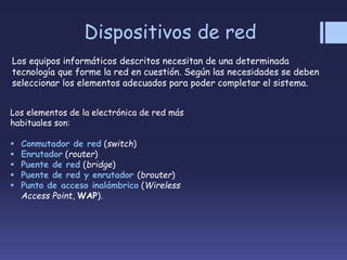 Dispositivos de red
Los equipos informáticos descritos necesitan de una determinada
tecnología que forme la red en cuestión. Según las necesidades se deben
seleccionar los elementos adecuados para poder completar el sistema.
Los elementos de la electrónica de red más
habituales son:
 Conmutador de red (switch)
 Enrutador (router)
 Puente de red (bridge)
 Puente de red y enrutador (brouter)
 Punto de acceso inalámbrico (Wireless
Access Point, WAP).
 