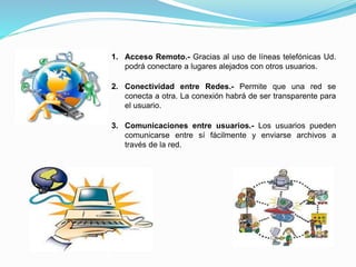 1. Acceso Remoto.- Gracias al uso de líneas telefónicas Ud.
podrá conectare a lugares alejados con otros usuarios.
2. Conectividad entre Redes.- Permite que una red se
conecta a otra. La conexión habrá de ser transparente para
el usuario.
3. Comunicaciones entre usuarios.- Los usuarios pueden
comunicarse entre sí fácilmente y enviarse archivos a
través de la red.
 