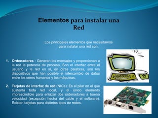 Elementos para instalar una
Red
Los principales elementos que necesitamos
para instalar una red son:
1. Ordenadores : Generan los mensajes y proporcionan a
la red la potencia de proceso. Son el interfaz entre el
usuario y la red en sí, en otras palabras, son los
dispositivos que han posible el intercambio de datos
entre los seres humanos y las máquinas.
2. Tarjetas de interfaz de red (NICs): Es el pilar en el que
sustenta toda red local, y el único elemento
imprescindible para enlazar dos ordenadores a buena
velocidad (excepción hecha del cable y el software).
Existen tarjetas para distintos tipos de redes.
 
