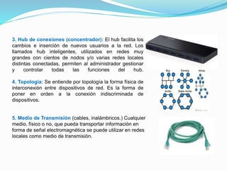 3. Hub de conexiones (concentrador): El hub facilita los
cambios e inserción de nuevos usuarios a la red. Los
llamados hub inteligentes, utilizados en redes muy
grandes con cientos de nodos y/o varias redes locales
distintas conectadas, permiten al administrador gestionar
y controlar todas las funciones del hub.
4. Topología: Se entiende por topología la forma física de
interconexión entre dispositivos de red. Es la forma de
poner en orden a la conexión indiscriminada de
dispositivos.
5. Medio de Transmisión (cables, inalámbricos.) Cualquier
medio, físico o no, que pueda transportar información en
forma de señal electromagnética se puede utilizar en redes
locales como medio de transmisión.
 