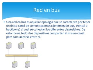  Una red en bus es aquella topología que se caracteriza por tener
un único canal de comunicaciones (denominado bus, troncal o
backbone) al cual se conectan los diferentes dispositivos. De
esta forma todos los dispositivos comparten el mismo canal
para comunicarse entre sí.
Red en bus
 