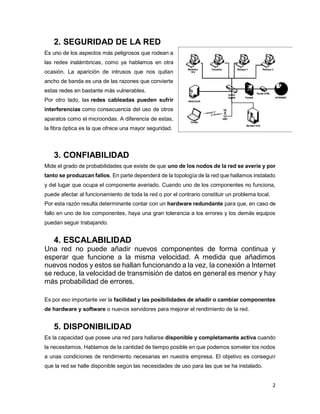 2
2. SEGURIDAD DE LA RED
Es uno de los aspectos más peligrosos que rodean a
las redes inalámbricas, como ya hablamos en otra
ocasión. La aparición de intrusos que nos quitan
ancho de banda es una de las razones que convierte
estas redes en bastante más vulnerables.
Por otro lado, las redes cableadas pueden sufrir
interferencias como consecuencia del uso de otros
aparatos como el microondas. A diferencia de estas,
la fibra óptica es la que ofrece una mayor seguridad.
3. CONFIABILIDAD
Mide el grado de probabilidades que existe de que uno de los nodos de la red se averíe y por
tanto se produzcan fallos. En parte dependerá de la topología de la red que hallamos instalado
y del lugar que ocupa el componente averiado. Cuando uno de los componentes no funciona,
puede afectar al funcionamiento de toda la red o por el contrario constituir un problema local.
Por esta razón resulta determinante contar con un hardware redundante para que, en caso de
fallo en uno de los componentes, haya una gran tolerancia a los errores y los demás equipos
puedan seguir trabajando.
4. ESCALABILIDAD
Una red no puede añadir nuevos componentes de forma continua y
esperar que funcione a la misma velocidad. A medida que añadimos
nuevos nodos y estos se hallan funcionando a la vez, la conexión a Internet
se reduce, la velocidad de transmisión de datos en general es menor y hay
más probabilidad de errores.
Es por eso importante ver la facilidad y las posibilidades de añadir o cambiar componentes
de hardware y software o nuevos servidores para mejorar el rendimiento de la red.
5. DISPONIBILIDAD
Es la capacidad que posee una red para hallarse disponible y completamente activa cuando
la necesitamos. Hablamos de la cantidad de tiempo posible en que podemos someter los nodos
a unas condiciones de rendimiento necesarias en nuestra empresa. El objetivo es conseguir
que la red se halle disponible según las necesidades de uso para las que se ha instalado.
 