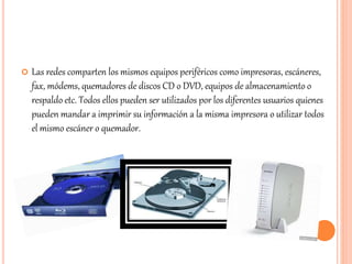  Las redes comparten los mismos equipos periféricos como impresoras, escáneres,
fax, módems, quemadores de discos CD o DVD, equipos de almacenamiento o
respaldo etc. Todos ellos pueden ser utilizados por los diferentes usuarios quienes
pueden mandar a imprimir su información a la misma impresora o utilizar todos
el mismo escáner o quemador.
 