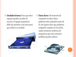  Unidades lectoras: Para que otros
equipos puedan acceder al
recurso, el equipo propietario
debe dar permiso a los otros para
que utilicen su unidad.
 Discos duros: Al momento de
compartir un disco duro,
podemos solo compartir parte de
él, esto quiere decir que podemos
compartir carpetas en la red las
cuales contienen archivos y/o
programas que otros usuarios
también pueden utilizar.
 