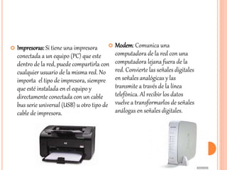  Impresoras: Si tiene una impresora
conectada a un equipo (PC) que este
dentro de la red, puede compartirla con
cualquier usuario de la misma red. No
importa el tipo de impresora, siempre
que esté instalada en el equipo y
directamente conectada con un cable
bus serie universal (USB) u otro tipo de
cable de impresora.
 Modem: Comunica una
computadora de la red con una
computadora lejana fuera de la
red. Convierte las señales digitales
en señales analógicas y las
transmite a través de la línea
telefónica. Al recibir los datos
vuelve a transformarlos de señales
análogas en señales digitales.
 