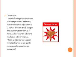  Desventajas.
* La instalación puede ser costosa
si las computadoras están muy
distanciadas entre sí físicamente
(a cientos de kilómetros); aunque
esto es cada vez más barato de
hacer, incluso internet solucionó
muchos de estos problemas.
* Todavía sigue siendo un poco
complicado crear la red (por lo
menos para los usuarios más
inexpertos).
 