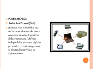  PORSU ALCANCE
 Red de áreaPersonal (PAN):
 (Personal Área Network) es una
red de ordenadores usada para la
comunicación entre dispositivos
de la computadora (teléfonos
incluyendo las ayudantes digitales
personales) cerca de una persona.
El alcance de una PAN es de
algunos metros.
 