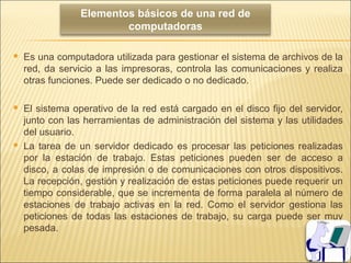 Elementos básicos de una red de
                         computadoras

   Es una computadora utilizada para gestionar el sistema de archivos de la
    red, da servicio a las impresoras, controla las comunicaciones y realiza
    otras funciones. Puede ser dedicado o no dedicado.

   El sistema operativo de la red está cargado en el disco fijo del servidor,
    junto con las herramientas de administración del sistema y las utilidades
    del usuario.
   La tarea de un servidor dedicado es procesar las peticiones realizadas
    por la estación de trabajo. Estas peticiones pueden ser de acceso a
    disco, a colas de impresión o de comunicaciones con otros dispositivos.
    La recepción, gestión y realización de estas peticiones puede requerir un
    tiempo considerable, que se incrementa de forma paralela al número de
    estaciones de trabajo activas en la red. Como el servidor gestiona las
    peticiones de todas las estaciones de trabajo, su carga puede ser muy
    pesada.
 