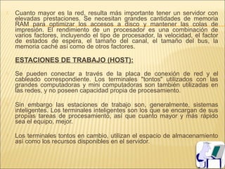    Cuanto mayor es la red, resulta más importante tener un servidor con
    elevadas prestaciones. Se necesitan grandes cantidades de memoria
    RAM para optimizar los accesos a disco y mantener las colas de
    impresión. El rendimiento de un procesador es una combinación de
    varios factores, incluyendo el tipo de procesador, la velocidad, el factor
    de estados de espera, el tamaño del canal, el tamaño del bus, la
    memoria caché así como de otros factores.

    ESTACIONES DE TRABAJO (HOST):
   Se pueden conectar a través de la placa de conexión de red y el
    cableado correspondiente. Los terminales "tontos" utilizados con las
    grandes computadoras y mini computadoras son también utilizadas en
    las redes, y no poseen capacidad propia de procesamiento.

   Sin embargo las estaciones de trabajo son, generalmente, sistemas
    inteligentes. Los terminales inteligentes son los que se encargan de sus
    propias tareas de procesamiento, así que cuanto mayor y más rápido
    sea el equipo, mejor.

   Los terminales tontos en cambio, utilizan el espacio de almacenamiento
    así como los recursos disponibles en el servidor.
 