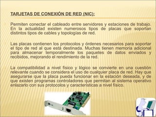 TARJETAS DE CONEXIÓN DE RED (NIC):

   Permiten conectar el cableado entre servidores y estaciones de trabajo.
    En la actualidad existen numerosos tipos de placas que soportan
    distintos tipos de cables y topologías de red.

   Las placas contienen los protocolos y órdenes necesarios para soportar
    el tipo de red al que está destinada. Muchas tienen memoria adicional
    para almacenar temporalmente los paquetes de datos enviados y
    recibidos, mejorando el rendimiento de la red.

   La compatibilidad a nivel físico y lógico se convierte en una cuestión
    relevante cuando se considera el uso de cualquier placa de red. Hay que
    asegurarse que la placa pueda funcionar en la estación deseada, y de
    que existen programas controladores que permitan al sistema operativo
    enlazarlo con sus protocolos y características a nivel físico.
 
