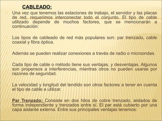 CABLEADO:
   Una vez que tenemos las estaciones de trabajo, el servidor y las placas
    de red, requerimos interconectar todo el conjunto. El tipo de cable
    utilizado depende de muchos factores, que se mencionarán a
    continuación:

   Los tipos de cableado de red más populares son: par trenzado, cable
    coaxial y fibra óptica.

   Además se pueden realizar conexiones a través de radio o microondas.

   Cada tipo de cable o método tiene sus ventajas. y desventajas. Algunos
    son propensos a interferencias, mientras otros no pueden usarse por
    razones de seguridad.

   La velocidad y longitud del tendido son otros factores a tener en cuenta
    el tipo de cable a utilizar.

   Par Trenzado: Consiste en dos hilos de cobre trenzado, aislados de
    forma independiente y trenzados entre sí. El par está cubierto por una
    capa aislante externa. Entre sus principales ventajas tenemos:
 