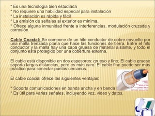    * Es una tecnología bien estudiada
   * No requiere una habilidad especial para instalación
   * La instalación es rápida y fácil
   * La emisión de señales al exterior es mínima.
   * Ofrece alguna inmunidad frente a interferencias, modulación cruzada y
    corrosión.

   Cable Coaxial: Se compone de un hilo conductor de cobre envuelto por
    una malla trenzada plana que hace las funciones de tierra. Entre el hilo
    conductor y la malla hay una capa gruesa de material aislante, y todo el
    conjunto está protegido por una cobertura externa.

   El cable está disponible en dos espesores: grueso y fino; El cable grueso
    soporta largas distancias, pero es más caro. El cable fino puede ser más
    práctico para conectar puntos cercanos.

   El cable coaxial ofrece las siguientes ventajas:

   * Soporta comunicaciones en banda ancha y en banda base.
   * Es útil para varias señales, incluyendo voz, video y datos.
 