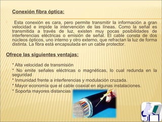 Conexión fibra óptica:
     Esta conexión es cara, pero permite transmitir la información a gran
    velocidad e impide la intervención de las líneas. Como la señal es
    transmitida a través de luz, existen muy pocas posibilidades de
    interferencias eléctricas o emisión de señal. El cable consta de dos
    núcleos ópticos, uno interno y otro externo, que refractan la luz de forma
    distinta. La fibra está encapsulada en un cable protector .

Ofrece las siguientes ventajas:
   * Alta velocidad de transmisión
   * No emite señales eléctricas o magnéticas, lo cual redunda en la
    seguridad
   * Inmunidad frente a interferencias y modulación cruzada.
   * Mayor economía que el cable coaxial en algunas instalaciones.
   * Soporta mayores distancias
 