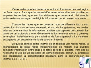 Varias redes pueden conectarse entre sí formando una red lógica
de área mayor. Para que la transmisión entre todas ellas sea posible se
emplean los routers, que son los sistemas que conectando físicamente
varias redes se encargan de dirigir la información por el camino adecuado.

        Cuando las redes que se conectan son de diferente tipo y con
protocolos distintos se hace necesario el uso de los gateways, los cuales
además de encaminar la información también son capaces de convertir los
datos de un protocolo a otro. Generalmente los términos router y gateway
se emplean indistintamente para referirse de forma general a los sistemas
encargados del encaminamiento de datos en Internet.
         Lo que se conoce como Internet es en realidad una red de redes, la
interconexión de otras redes independientes de manera que puedan
compartir información entre ellas a lo largo de todo el planeta. Para ello es
necesario el uso de un protocolo de comunicaciones común. El protocolo
que proporciona la compatibilidad necesaria para la comunicación en
Internet es el TCP/IP.
 