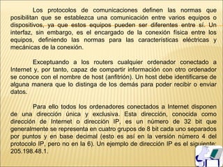 Los protocolos de comunicaciones definen las normas que
posibilitan que se establezca una comunicación entre varios equipos o
dispositivos, ya que estos equipos pueden ser diferentes entre sí. Un
interfaz, sin embargo, es el encargado de la conexión física entre los
equipos, definiendo las normas para las características eléctricas y
mecánicas de la conexión.

         Exceptuando a los routers cualquier ordenador conectado a
Internet y, por tanto, capaz de compartir información con otro ordenador
se conoce con el nombre de host (anfitrión). Un host debe identificarse de
alguna manera que lo distinga de los demás para poder recibir o enviar
datos.

        Para ello todos los ordenadores conectados a Internet disponen
de una dirección única y exclusiva. Esta dirección, conocida como
dirección de Internet o dirección IP, es un número de 32 bit que
generalmente se representa en cuatro grupos de 8 bit cada uno separados
por puntos y en base decimal (esto es así en la versión número 4 del
protocolo IP, pero no en la 6). Un ejemplo de dirección IP es el siguiente:
205.198.48.1.
 