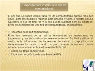 Propósito para instalar una red de
                          computadoras

    El por qué se desea instalar una red de computadoras parece más que
    obvia, pero las múltiples razones para hacerlo ayudan a aportar alguna
    luz sobre lo que es una red y lo que puede suponer para su empresa.
    Entre las funciones de una red de computadoras, encontramos:

    Recursos de la red compartidos.
   Entre los recursos de la red se encuentran las impresoras, los
    trazadores y los dispositivos de almacenamiento. Es fácil justificar el
    costo de la adquisición de impresoras de calidad o dispositivos de
    almacenamiento masivo cuando un gran número de usuarios puede
    acceder simultáneamente a ellos mediante la red.
    Bases de datos compartidas.
    Expansión económica de una base de PCs.
 