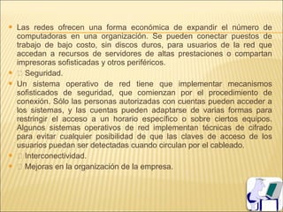    Las redes ofrecen una forma económica de expandir el número de
    computadoras en una organización. Se pueden conectar puestos de
    trabajo de bajo costo, sin discos duros, para usuarios de la red que
    accedan a recursos de servidores de altas prestaciones o compartan
    impresoras sofisticadas y otros periféricos.
    Seguridad.
   Un sistema operativo de red tiene que implementar mecanismos
    sofisticados de seguridad, que comienzan por el procedimiento de
    conexión. Sólo las personas autorizadas con cuentas pueden acceder a
    los sistemas, y las cuentas pueden adaptarse de varias formas para
    restringir el acceso a un horario específico o sobre ciertos equipos.
    Algunos sistemas operativos de red implementan técnicas de cifrado
    para evitar cualquier posibilidad de que las claves de acceso de los
    usuarios puedan ser detectadas cuando circulan por el cableado.
    Interconectividad.
    Mejoras en la organización de la empresa.
 