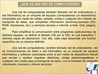 ¿QUE ES UNA RED DE COMPUTADORA?

         Una red de computadoras (también llamada red de ordenadores o
red informática) es un conjunto de equipos (computadoras y/o dispositivos)
conectados por medio de cables, señales, ondas o cualquier otro método de
transporte de datos, que comparten información (archivos),recursos (CD-
ROM, impresoras, etc.) y servicios (acceso a internet, e-mail, chat, juegos),
etc.
         Para simplificar la comunicación entre programas (aplicaciones) de
distintos equipos, se definió el Modelo OSI por la ISO, el cual especifica 7
distintas capas de abstracción. Con ello, cada capa desarrolla una función
específica con un alcance definido.

        Una red de computadoras, también llamada red de ordenadores, red
de comunicaciones de datos o red informática, es un conjunto de equipos
informáticos y software conectados entre sí por medio de dispositivos físicos
que envían y reciben impulsos eléctricos, ondas electromagnéticas o
cualquier otro medio para el transporte de datos, con la finalidad de compartir
información, recursos y ofrecer servicios.
 