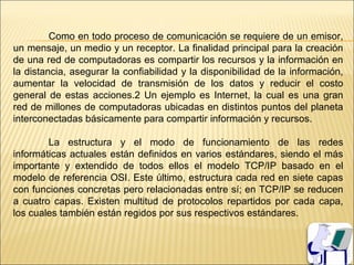 Como en todo proceso de comunicación se requiere de un emisor,
un mensaje, un medio y un receptor. La finalidad principal para la creación
de una red de computadoras es compartir los recursos y la información en
la distancia, asegurar la confiabilidad y la disponibilidad de la información,
aumentar la velocidad de transmisión de los datos y reducir el costo
general de estas acciones.2 Un ejemplo es Internet, la cual es una gran
red de millones de computadoras ubicadas en distintos puntos del planeta
interconectadas básicamente para compartir información y recursos.

        La estructura y el modo de funcionamiento de las redes
informáticas actuales están definidos en varios estándares, siendo el más
importante y extendido de todos ellos el modelo TCP/IP basado en el
modelo de referencia OSI. Este último, estructura cada red en siete capas
con funciones concretas pero relacionadas entre sí; en TCP/IP se reducen
a cuatro capas. Existen multitud de protocolos repartidos por cada capa,
los cuales también están regidos por sus respectivos estándares.
 
