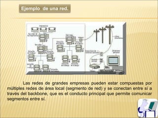 Ejemplo de una red.




        Las redes de grandes empresas pueden estar compuestas por
múltiples redes de área local (segmento de red) y se conectan entre sí a
través del backbone, que es el conducto principal que permite comunicar
segmentos entre sí.
 