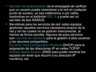 • Servidor de autenticación: es el encargado de verificar
que un usuario pueda conectarse a la red en cualquier
punto de acceso, ya sea inalámbrico o por cable,
basándose en el estándar 802.1x y puede ser un
servidor de tipo RADIUS.
• Servidores para los servicios de red: estos equipos
gestionan aquellos servicios necesarios propios de la
red y sin los cuales no se podrían interconectar, al
menos de forma sencilla. Algunos de esos servicios
son: servicio de directorio para la gestión d elos usuarios
y los recursos compartidos,
Dynamic Host Configuration Protocol (DHCP) para la
asignación de las direcciones IP en redes TCP/IP,
Domain Name System (DNS) para poder nombrar los
equipos sin tener que recurrir a su dirección IP
numérica, etc.

 