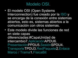 Modelo OSI.
• El modelo OSI (Open Systems
Interconnection) fue creado por la ISO y
se encarga de la conexión entre sistemas
abiertos, esto es, sistemas abiertos a la
comunicación con otros sistemas.
• Este modelo divide las funciones de red
en siete capas
diferenciadas:#CapaUnidad de
intercambio7.AplicaciónAPDU6.
PresentaciónPPDU5.SesiónSPDU4.
TransporteTPDU3.RedPaquete2.Enlace
Marco / Trama1.FísicaBit

 