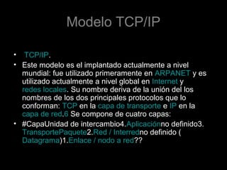 Modelo TCP/IP
• TCP/IP.
• Este modelo es el implantado actualmente a nivel
mundial: fue utilizado primeramente en ARPANET y es
utilizado actualmente a nivel global en Internet y
redes locales. Su nombre deriva de la unión del los
nombres de los dos principales protocolos que lo
conforman: TCP en la capa de transporte e IP en la
capa de red.6 Se compone de cuatro capas:
• #CapaUnidad de intercambio4.Aplicaciónno definido3.
TransportePaquete2.Red / Interredno definido (
Datagrama)1.Enlace / nodo a red??

 