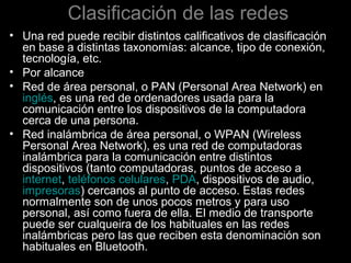 Clasificación de las redes
• Una red puede recibir distintos calificativos de clasificación
en base a distintas taxonomías: alcance, tipo de conexión,
tecnología, etc.
• Por alcance
• Red de área personal, o PAN (Personal Area Network) en
inglés, es una red de ordenadores usada para la
comunicación entre los dispositivos de la computadora
cerca de una persona.
• Red inalámbrica de área personal, o WPAN (Wireless
Personal Area Network), es una red de computadoras
inalámbrica para la comunicación entre distintos
dispositivos (tanto computadoras, puntos de acceso a
internet, teléfonos celulares, PDA, dispositivos de audio,
impresoras) cercanos al punto de acceso. Estas redes
normalmente son de unos pocos metros y para uso
personal, así como fuera de ella. El medio de transporte
puede ser cualqueira de los habituales en las redes
inalámbricas pero las que reciben esta denominación son
habituales en Bluetooth.

 
