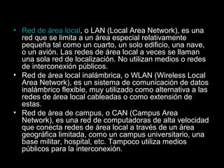 • Red de área local, o LAN (Local Area Network), es una
red que se limita a un área especial relativamente
pequeña tal como un cuarto, un solo edificio, una nave,
o un avión. Las redes de área local a veces se llaman
una sola red de localización. No utilizan medios o redes
de interconexión públicos.
• Red de área local inalámbrica, o WLAN (Wireless Local
Area Network), es un sistema de comunicación de datos
inalámbrico flexible, muy utilizado como alternativa a las
redes de área local cableadas o como extensión de
estas.
• Red de área de campus, o CAN (Campus Area
Network), es una red de computadoras de alta velocidad
que conecta redes de área local a través de un área
geográfica limitada, como un campus universitario, una
base militar, hospital, etc. Tampoco utiliza medios
públicos para la interconexión.

 