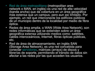 • Red de área metropolitana (metropolitan area
network o MAN, en inglés) es una red de alta velocidad
(banda ancha) que da cobertura en un área geográfica
más extensa que un campus, pero aun así limitado. Por
ejemplo, un red que interconecte los edificios públicos
de un municipio dentro de la localidad por medio de fibra
óptica.
• Redes de área amplia, o WAN (Wide Area Network), son
redes informáticas que se extienden sobre un área
geográfica extensa utilizando medios como: satélites,
cables interoceánicos, Internet, fibras ópticas públicas,
etc.
• Red de área de almacenamiento, en inglés SAN
(Storage Area Network), es una red concebida para
conectar servidores, matrices (arrays) de discos y
librerías de soporte, permitiendo el tránsito de datos sin
afectar a las redes por las que acceden los usuarios.

 