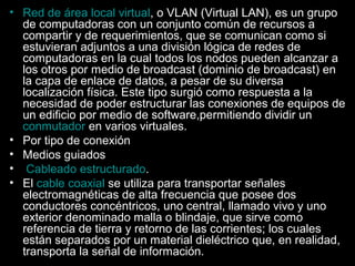• Red de área local virtual, o VLAN (Virtual LAN), es un grupo
de computadoras con un conjunto común de recursos a
compartir y de requerimientos, que se comunican como si
estuvieran adjuntos a una división lógica de redes de
computadoras en la cual todos los nodos pueden alcanzar a
los otros por medio de broadcast (dominio de broadcast) en
la capa de enlace de datos, a pesar de su diversa
localización física. Este tipo surgió como respuesta a la
necesidad de poder estructurar las conexiones de equipos de
un edificio por medio de software,permitiendo dividir un
conmutador en varios virtuales.
• Por tipo de conexión
• Medios guiados
• Cableado estructurado.
• El cable coaxial se utiliza para transportar señales
electromagnéticas de alta frecuencia que posee dos
conductores concéntricos, uno central, llamado vivo y uno
exterior denominado malla o blindaje, que sirve como
referencia de tierra y retorno de las corrientes; los cuales
están separados por un material dieléctrico que, en realidad,
transporta la señal de información.

 