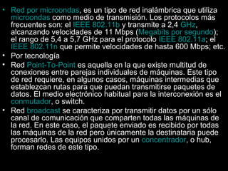 • Red por microondas, es un tipo de red inalámbrica que utiliza
microondas como medio de transmisión. Los protocolos más
frecuentes son: el IEEE 802.11b y transmite a 2,4 GHz,
alcanzando velocidades de 11 Mbps (Megabits por segundo);
el rango de 5,4 a 5,7 GHz para el protocolo IEEE 802.11a; el
IEEE 802.11n que permite velocidades de hasta 600 Mbps; etc.
• Por tecnología
• Red Point-To-Point es aquella en la que existe multitud de
conexiones entre parejas individuales de máquinas. Este tipo
de red requiere, en algunos casos, máquinas intermedias que
establezcan rutas para que puedan transmitirse paquetes de
datos. El medio electrónico habitual para la interconexión es el
conmutador, o switch.
• Red broadcast se caracteriza por transmitir datos por un sólo
canal de comunicación que comparten todas las máquinas de
la red. En este caso, el paquete enviado es recibido por todas
las máquinas de la red pero únicamente la destinataria puede
procesarlo. Las equipos unidos por un concentrador, o hub,
forman redes de este tipo.

 