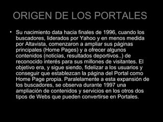 ORIGEN DE LOS PORTALES
• Su nacimiento data hacia finales de 1996, cuando los
buscadores, liderados por Yahoo y en menos medida
por Altavista, comenzaron a ampliar sus páginas
principales (Home Pages) y a ofrecer algunos
contenidos (noticias, resultados deportivos..) de
reconocido interés para sus millones de visitantes. El
objetivo era, y sigue siendo, fidelizar a los usuarios y
conseguir que establezcan la página del Portal como
Home Page propia. Paralelamente a esta expansión de
los buscadores, se observa durante 1997 una
ampliación de contenidos y servicios en los otros dos
tipos de Webs que pueden convertirse en Portales.

 