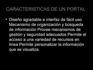 CARACTERISTICAS DE UN PORTAL
• Diseño agradable e interfaz de fácil uso
Mecanismo de organización y búsqueda
de información Provee mecanismos de
gestión y seguridad adecuados Permite el
acceso a una variedad de recursos en
línea Permite personalizar la información
que se visualiza.

 