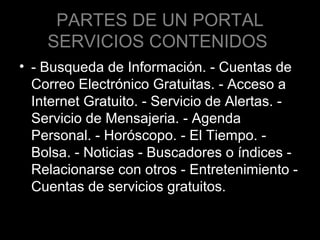 PARTES DE UN PORTAL
SERVICIOS CONTENIDOS
• - Busqueda de Información. - Cuentas de
Correo Electrónico Gratuitas. - Acceso a
Internet Gratuito. - Servicio de Alertas. Servicio de Mensajeria. - Agenda
Personal. - Horóscopo. - El Tiempo. Bolsa. - Noticias - Buscadores o índices Relacionarse con otros - Entretenimiento Cuentas de servicios gratuitos.

 
