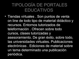 TIPOLOGÍA DE PORTALES
EDUCATIVOS
• Tiendas virtuales . Son puntos de venta
on line de todo tipo de material didáctico y
recursos. Entornos tutorizados de
teleformación . Ofrecen sobre todo
cursos, clases tutorizadas y
asesoramiento. De gran éxito, sobre todo,
las universidades virtuales. Publicaciones
electrónicas . Ediciones de material sobre
un tema determinado una publicación
periódica.

 