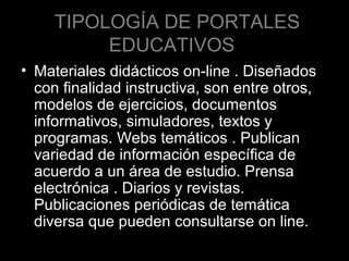 TIPOLOGÍA DE PORTALES
EDUCATIVOS
• Materiales didácticos on-line . Diseñados
con finalidad instructiva, son entre otros,
modelos de ejercicios, documentos
informativos, simuladores, textos y
programas. Webs temáticos . Publican
variedad de información específica de
acuerdo a un área de estudio. Prensa
electrónica . Diarios y revistas.
Publicaciones periódicas de temática
diversa que pueden consultarse on line.

 