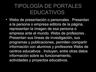 TIPOLOGÍA DE PORTALES
EDUCATIVOS
• Webs de presentación o personales . Presentan
a la persona o empresa editora de la página,
representan la imagen de esa persona o
empresa ante el mundo. Webs de profesores .
Presentan sus líneas de investigación, sus
programas y publicaciones, permiten compartir
información con alumnos y profesores Webs de
centros educativos . Incluyen, entre otras datos
información sobre su funcionamiento,
actividades y proyectos educativos.

 