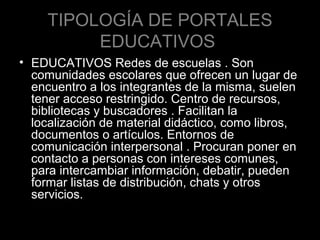 TIPOLOGÍA DE PORTALES
EDUCATIVOS
• EDUCATIVOS Redes de escuelas . Son
comunidades escolares que ofrecen un lugar de
encuentro a los integrantes de la misma, suelen
tener acceso restringido. Centro de recursos,
bibliotecas y buscadores . Facilitan la
localización de material didáctico, como libros,
documentos o artículos. Entornos de
comunicación interpersonal . Procuran poner en
contacto a personas con intereses comunes,
para intercambiar información, debatir, pueden
formar listas de distribución, chats y otros
servicios.

 