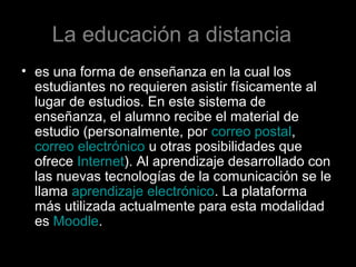 La educación a distancia
• es una forma de enseñanza en la cual los
estudiantes no requieren asistir físicamente al
lugar de estudios. En este sistema de
enseñanza, el alumno recibe el material de
estudio (personalmente, por correo postal,
correo electrónico u otras posibilidades que
ofrece Internet). Al aprendizaje desarrollado con
las nuevas tecnologías de la comunicación se le
llama aprendizaje electrónico. La plataforma
más utilizada actualmente para esta modalidad
es Moodle.

 