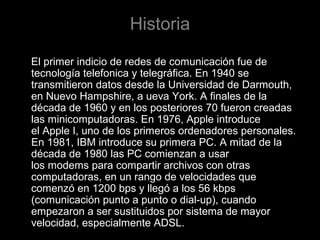 Historia
El primer indicio de redes de comunicación fue de
tecnología telefonica y telegráfica. En 1940 se
transmitieron datos desde la Universidad de Darmouth,
en Nuevo Hampshire, a ueva York. A finales de la
década de 1960 y en los posteriores 70 fueron creadas
las minicomputadoras. En 1976, Apple introduce
el Apple I, uno de los primeros ordenadores personales.
En 1981, IBM introduce su primera PC. A mitad de la
década de 1980 las PC comienzan a usar
los modems para compartir archivos con otras
computadoras, en un rango de velocidades que
comenzó en 1200 bps y llegó a los 56 kbps
(comunicación punto a punto o dial-up), cuando
empezaron a ser sustituidos por sistema de mayor
velocidad, especialmente ADSL.

 